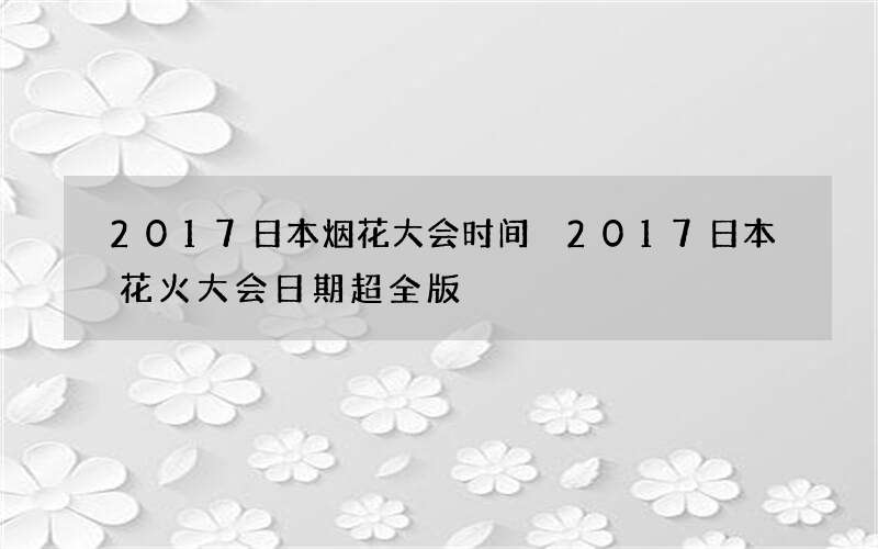 2017日本烟花大会时间 2017日本花火大会日期超全版